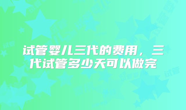 试管婴儿三代的费用，三代试管多少天可以做完