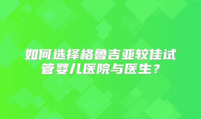 如何选择格鲁吉亚较佳试管婴儿医院与医生？