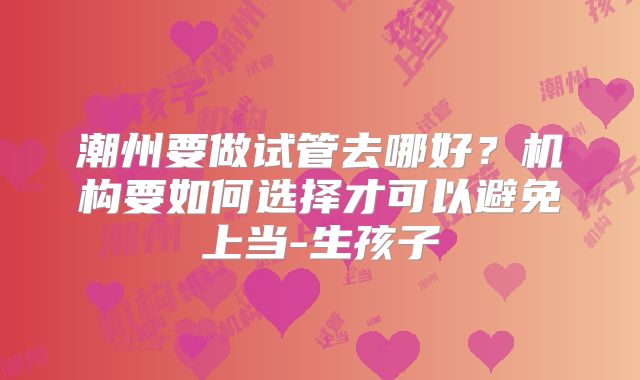 潮州要做试管去哪好?机构要如何选择才可以避免上当-生孩子