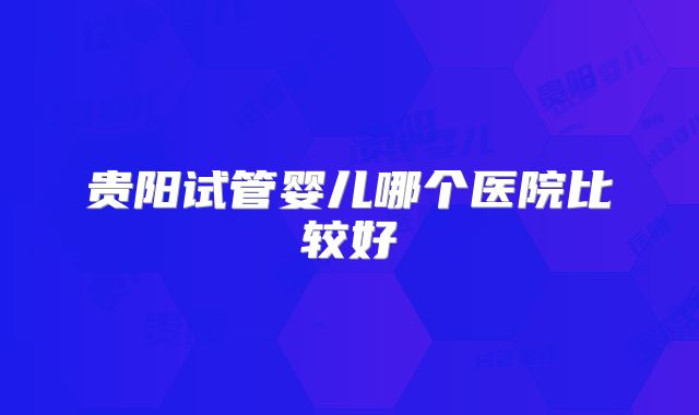 贵阳试管婴儿哪个医院比较好