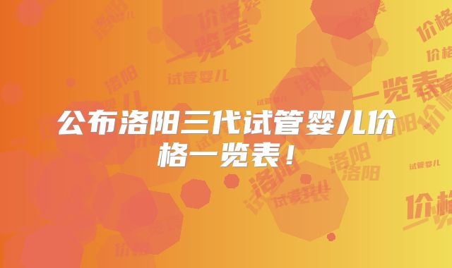 公布洛阳三代试管婴儿价格一览表！