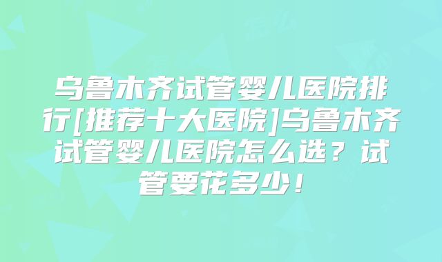 乌鲁木齐试管婴儿医院排行[推荐十大医院]乌鲁木齐试管婴儿医院怎么选？试管要花多少！