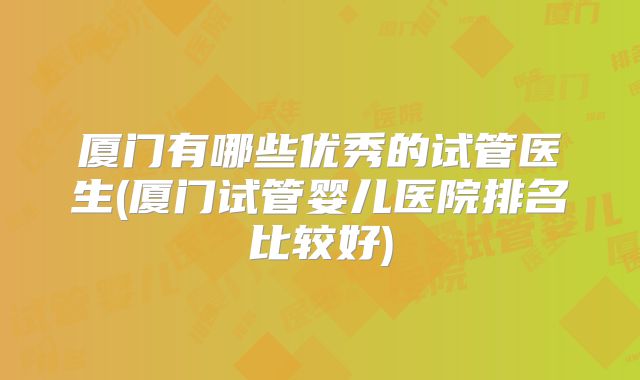 厦门有哪些优秀的试管医生(厦门试管婴儿医院排名比较好)