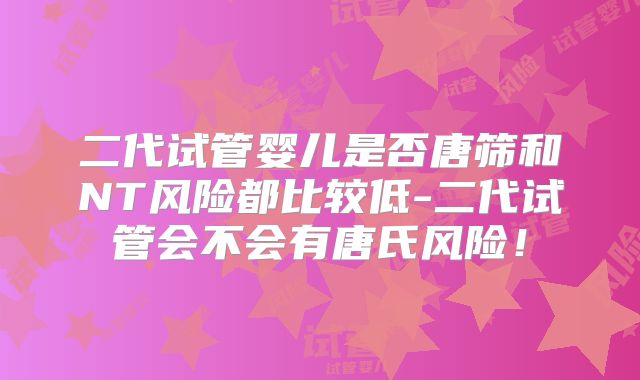 二代试管婴儿是否唐筛和NT风险都比较低-二代试管会不会有唐氏风险！