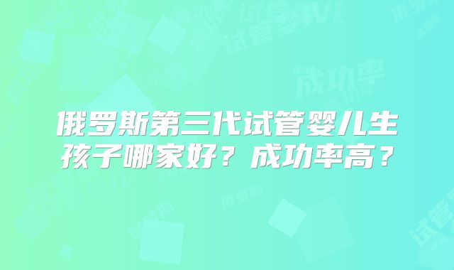 俄罗斯第三代试管婴儿生孩子哪家好？成功率高？