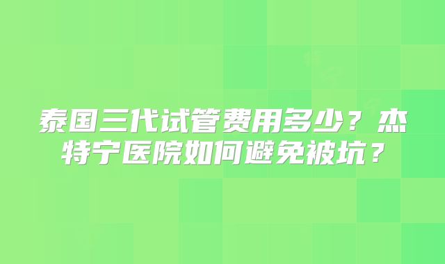 泰国三代试管费用多少？杰特宁医院如何避免被坑？