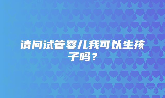 请问试管婴儿我可以生孩子吗?