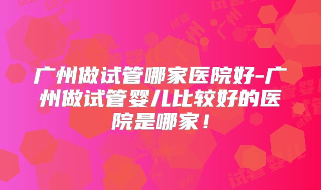 广州做试管哪家医院好-广州做试管婴儿比较好的医院是哪家！