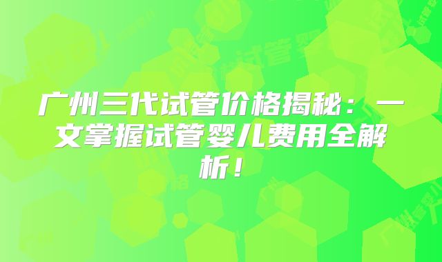 广州三代试管价格揭秘：一文掌握试管婴儿费用全解析！