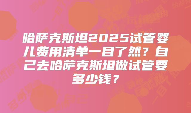 哈萨克斯坦2025试管婴儿费用清单一目了然?自己去哈萨克斯坦做试管要多少钱?