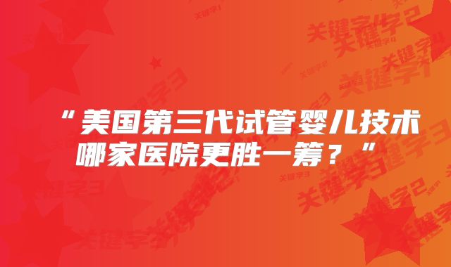 “美国第三代试管婴儿技术哪家医院更胜一筹?”