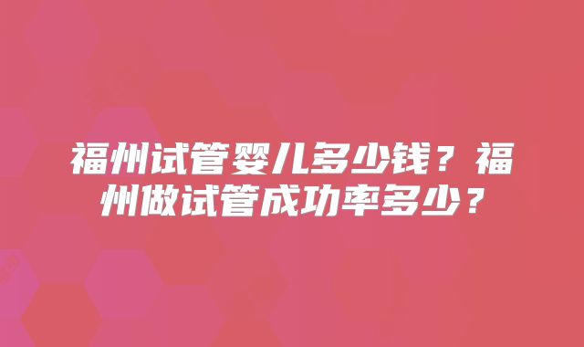 福州试管婴儿多少钱?福州做试管成功率多少?