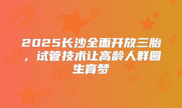 2025长沙全面开放三胎，试管技术让高龄人群圆生育梦
