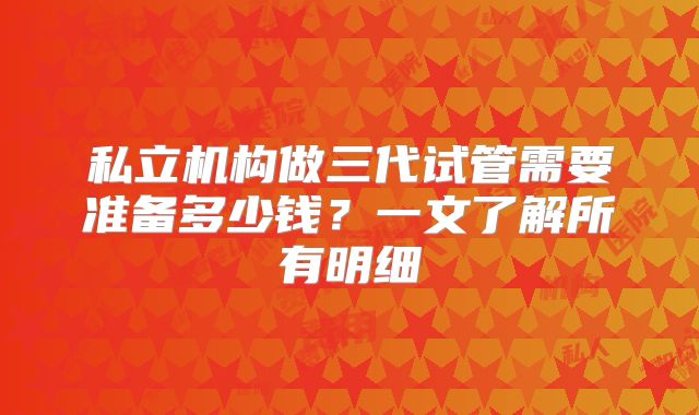 私立机构做三代试管需要准备多少钱？一文了解所有明细