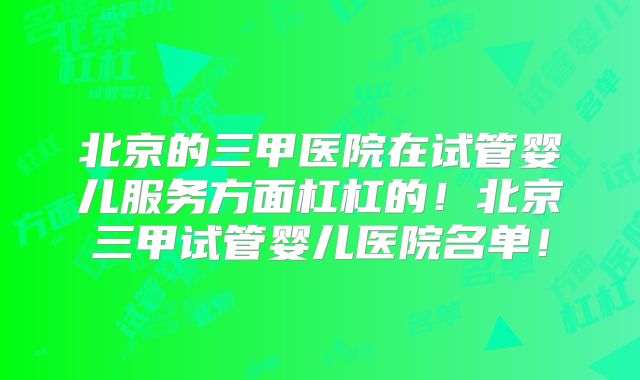 北京的三甲医院在试管婴儿服务方面杠杠的!北京三甲试管婴儿医院名单!