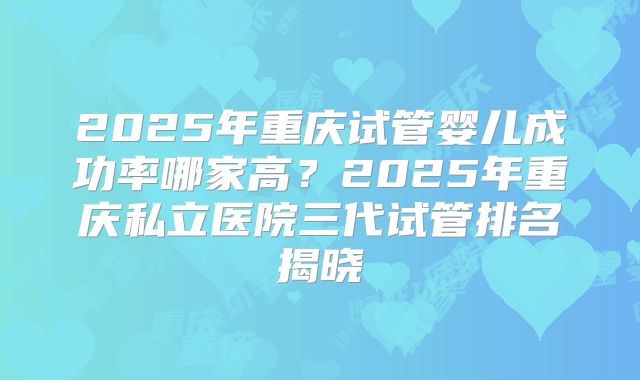 2025年重庆试管婴儿成功率哪家高？2025年重庆私立医院三代试管排名揭晓