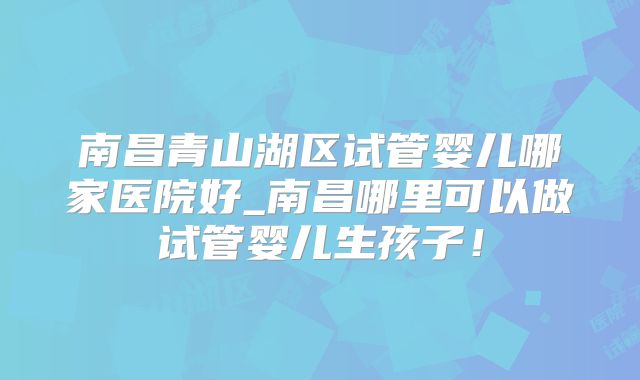 南昌青山湖区试管婴儿哪家医院好_南昌哪里可以做试管婴儿生孩子！