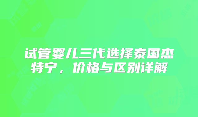 试管婴儿三代选择泰国杰特宁,价格与区别详解