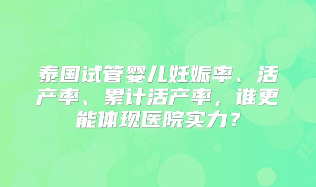 泰国试管婴儿妊娠率、活产率、累计活产率，谁更能体现医院实力？