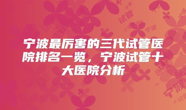 宁波最厉害的三代试管医院排名一览，宁波试管十大医院分析