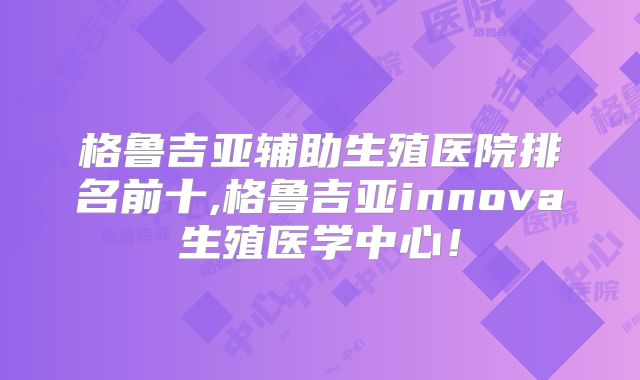 格鲁吉亚辅助生殖医院排名前十,格鲁吉亚innova生殖医学中心！