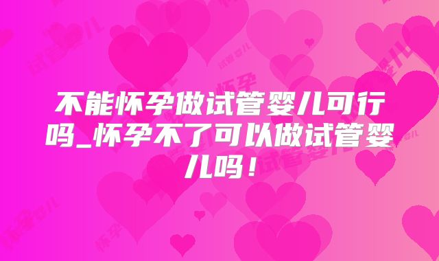不能怀孕做试管婴儿可行吗_怀孕不了可以做试管婴儿吗！