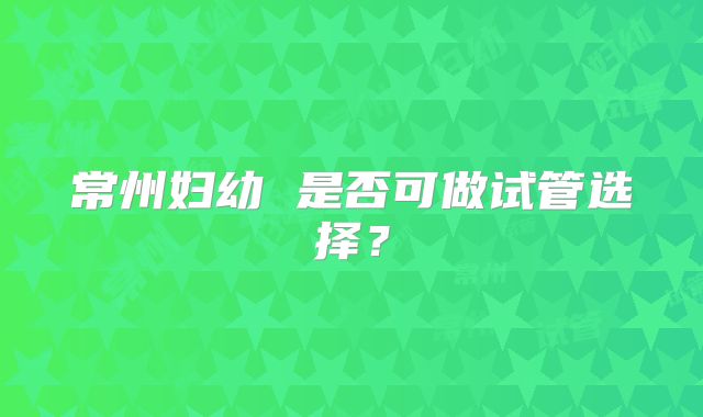 常州妇幼 是否可做试管选择?