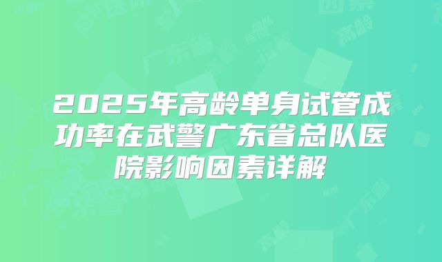 2025年高龄单身试管成功率在武警广东省总队医院影响因素详解