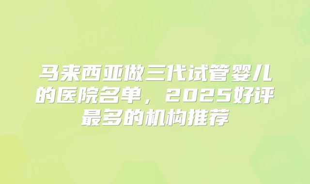 马来西亚做三代试管婴儿的医院名单，2025好评最多的机构推荐