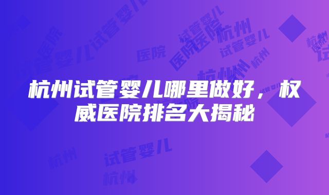 杭州试管婴儿哪里做好，权威医院排名大揭秘