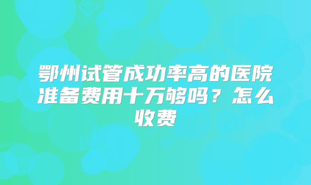 鄂州试管成功率高的医院准备费用十万够吗？怎么收费