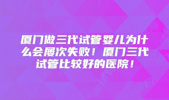 厦门做三代试管婴儿为什么会屡次失败！厦门三代试管比较好的医院！