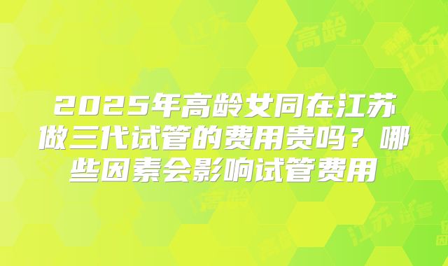2025年高龄女同在江苏做三代试管的费用贵吗?哪些因素会影响试管费用