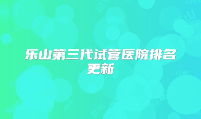 乐山第三代试管医院排名更新