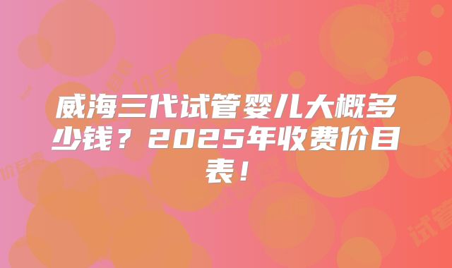 威海三代试管婴儿大概多少钱？2025年收费价目表！