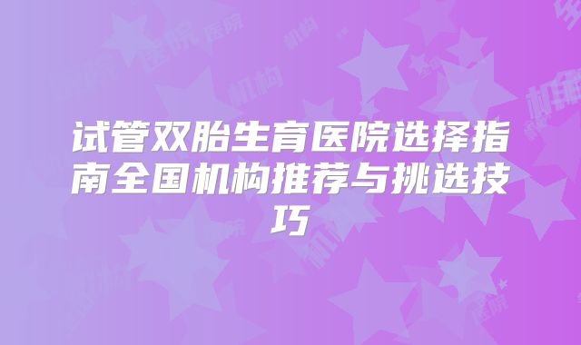 试管双胎生育医院选择指南全国机构推荐与挑选技巧