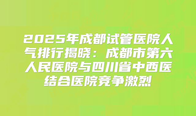 2025年成都试管医院人气排行揭晓:成都市第六人民医院与四川省中西医结合医院竞争激烈