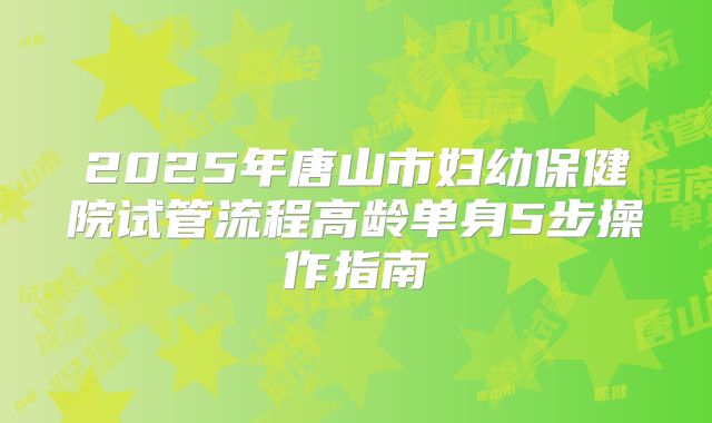 2025年唐山市妇幼保健院试管流程高龄单身5步操作指南