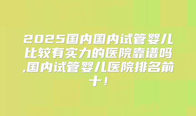 2025国内国内试管婴儿比较有实力的医院靠谱吗,国内试管婴儿医院排名前十！