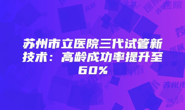苏州市立医院三代试管新技术：高龄成功率提升至60%