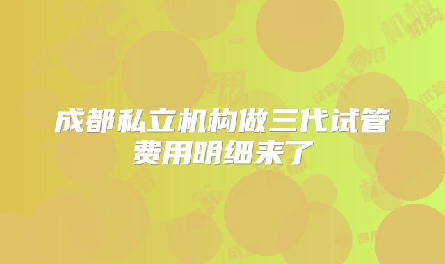 成都私立机构做三代试管费用明细来了