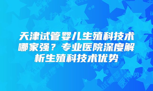 天津试管婴儿生殖科技术哪家强？专业医院深度解析生殖科技术优势