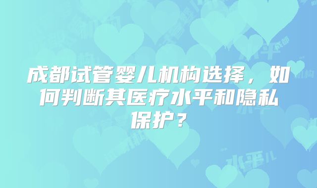 成都试管婴儿机构选择，如何判断其医疗水平和隐私保护？