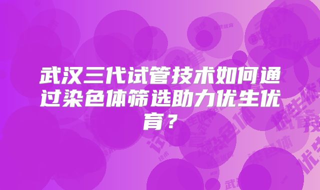 武汉三代试管技术如何通过染色体筛选助力优生优育？