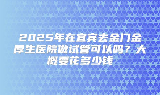 2025年在宜宾去金门金厚生医院做试管可以吗？大概要花多少钱