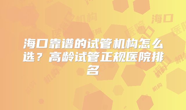 海口靠谱的试管机构怎么选?高龄试管正规医院排名
