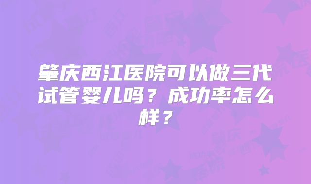 肇庆西江医院可以做三代试管婴儿吗？成功率怎么样？