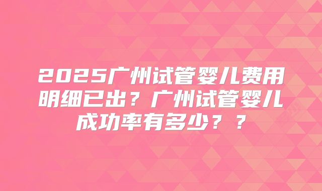 2025广州试管婴儿费用明细已出？广州试管婴儿成功率有多少？？