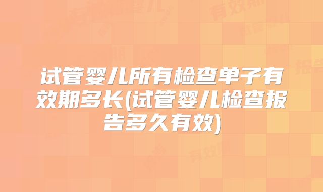 试管婴儿所有检查单子有效期多长(试管婴儿检查报告多久有效)