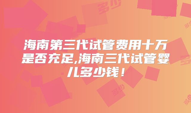 海南第三代试管费用十万是否充足,海南三代试管婴儿多少钱!